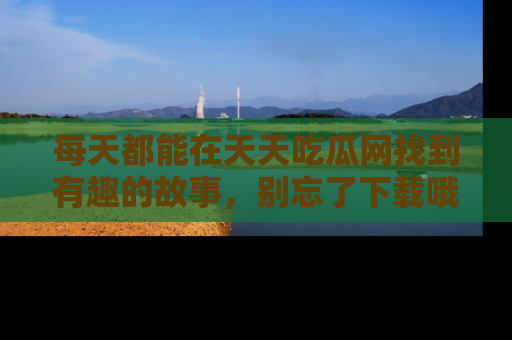 每天都能在天天吃瓜网找到有趣的故事,别忘了下载哦!
