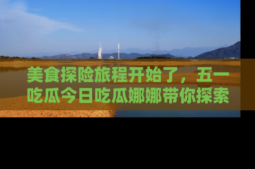 美食探险旅程开始了,五一吃瓜今日吃瓜娜娜带你探索精彩首页线路。