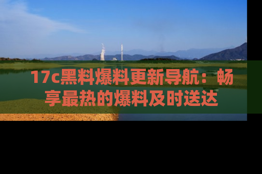 17c黑料爆料更新导航：畅享最热的爆料及时送达