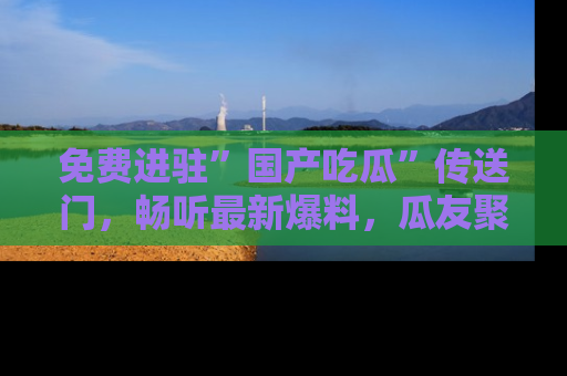 免费进驻”国产吃瓜”传送门,畅听最新爆料,瓜友聚集地等你!