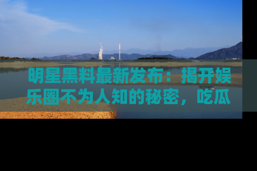 明星黑料最新发布：揭开娱乐圈不为人知的秘密，吃瓜者们请注意！