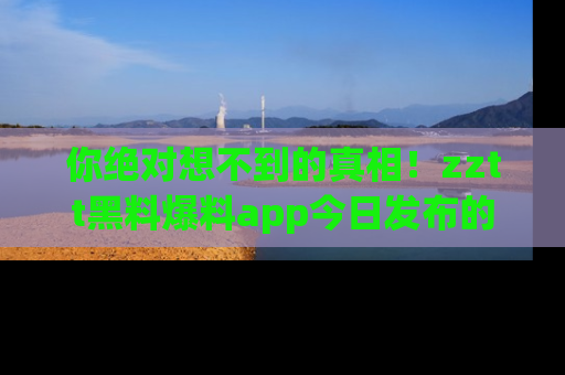 你绝对想不到的真相!zztt黑料爆料app今日发布的黑料让人叫绝!