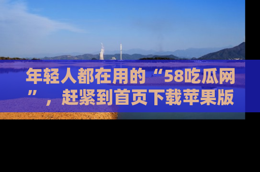 年轻人都在用的“58吃瓜网”，赶紧到首页下载苹果版吧！
