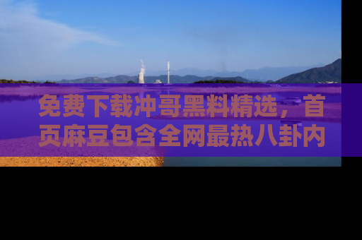 免费下载冲哥黑料精选，首页麻豆包含全网最热八卦内容
