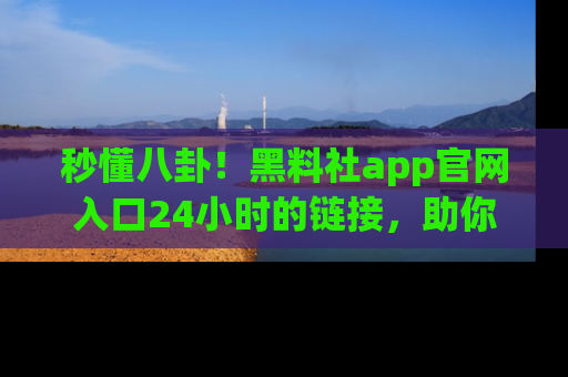 秒懂八卦！黑料社app官网入口24小时的链接，助你及时获取热搜焦点