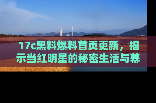 17c黑料爆料首页更新,揭示当红明星的秘密生活与幕后故事