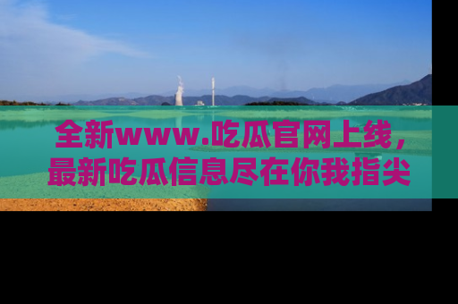 全新www.吃瓜官网上线,最新吃瓜信息尽在你我指尖!
