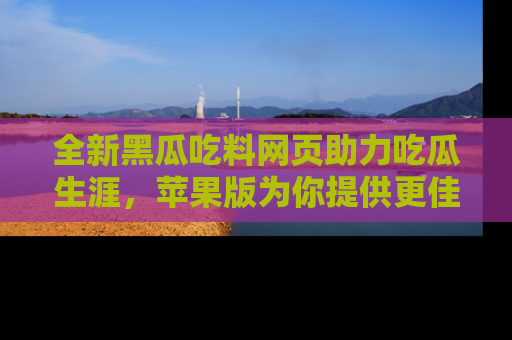 全新黑瓜吃料网页助力吃瓜生涯,苹果版为你提供更佳体验!