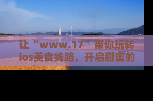让“www.17”带你玩转ios美食线路，开启甜蜜的吃瓜时光吧！