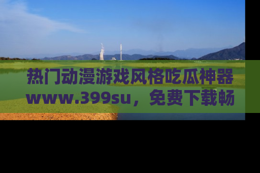 热门动漫游戏风格吃瓜神器www.399su，免费下载畅享精彩