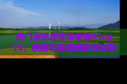 热门资讯尽在苹果版91cg19，收藏你喜爱的吃瓜故事吧！
