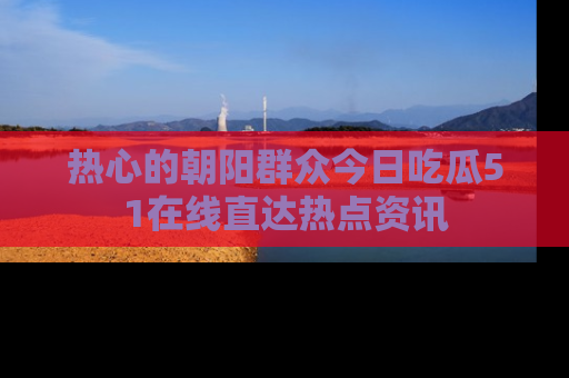 热心的朝阳群众今日吃瓜51在线直达热点资讯