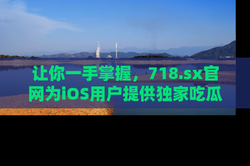 让你一手掌握，718.sx官网为iOS用户提供独家吃瓜内容！