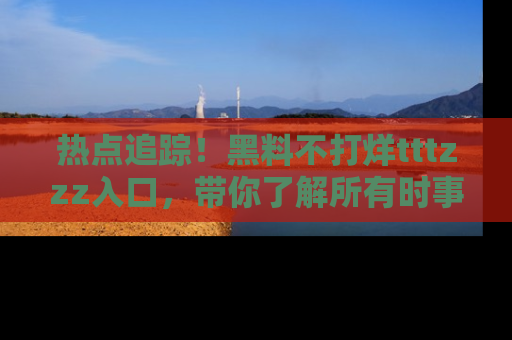 热点追踪！黑料不打烊tttzzz入口，带你了解所有时事动态，赶紧打开网址链接！