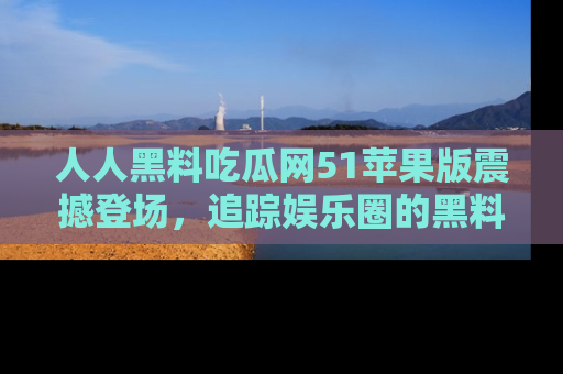 人人黑料吃瓜网51苹果版震撼登场，追踪娱乐圈的黑料与热闻