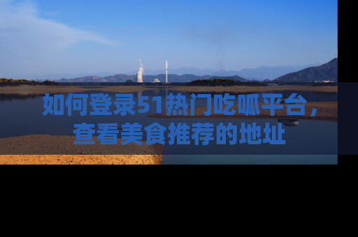 如何登录51热门吃呱平台,查看美食推荐的地址