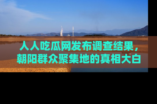 人人吃瓜网发布调查结果，朝阳群众聚集地的真相大白