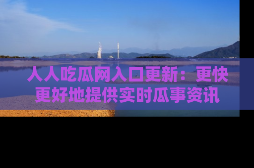 人人吃瓜网入口更新：更快更好地提供实时瓜事资讯