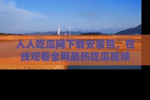 人人吃瓜网下载安装包，在线观看全网最热吃瓜视频