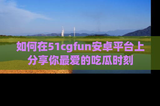 如何在51cgfun安卓平台上分享你最爱的吃瓜时刻