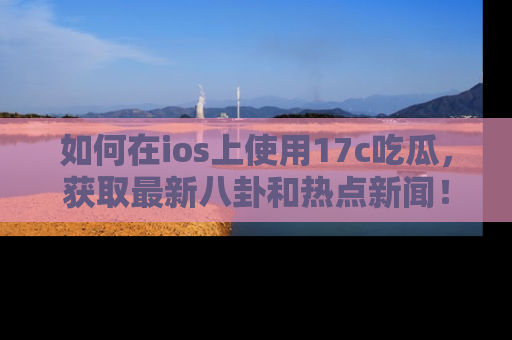 如何在ios上使用17c吃瓜,获取最新八卦和热点新闻!