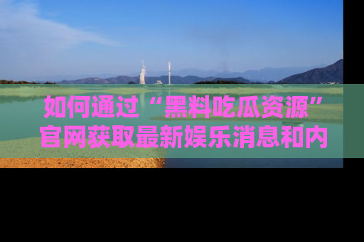 如何通过“黑料吃瓜资源”官网获取最新娱乐消息和内幕爆料