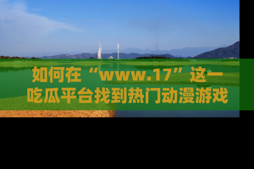 如何在“www.17”这一吃瓜平台找到热门动漫游戏风格的链接?