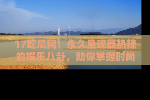 17吃瓜网:永久呈现最热辣的娱乐八卦,助你掌握时尚趋势