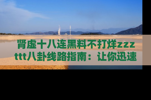 肾虚十八连黑料不打烊zzzttt八卦线路指南：让你迅速掌握热点事件脉络