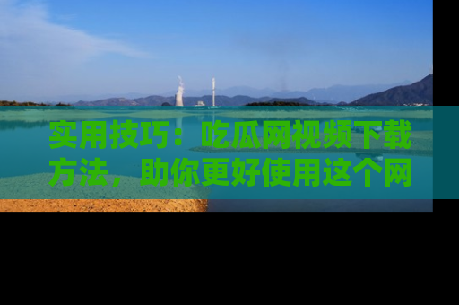 实用技巧：吃瓜网视频下载方法，助你更好使用这个网站