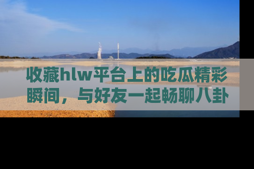 收藏hlw平台上的吃瓜精彩瞬间，与好友一起畅聊八卦趣闻！