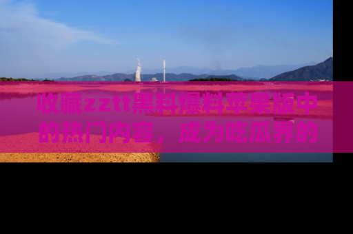 收藏zztt黑料爆料苹果版中的热门内容，成为吃瓜界的资深玩家！