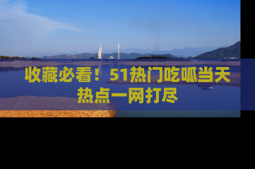 收藏必看！51热门吃呱当天热点一网打尽