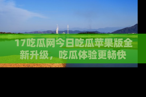 17吃瓜网今日吃瓜苹果版全新升级,吃瓜体验更畅快