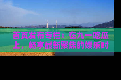 首页发布专栏：在九一吃瓜上，畅享最新聚焦的娱乐时讯