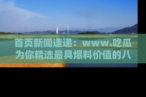 首页新闻速递：www.吃瓜为你精选最具爆料价值的八卦和趣闻！