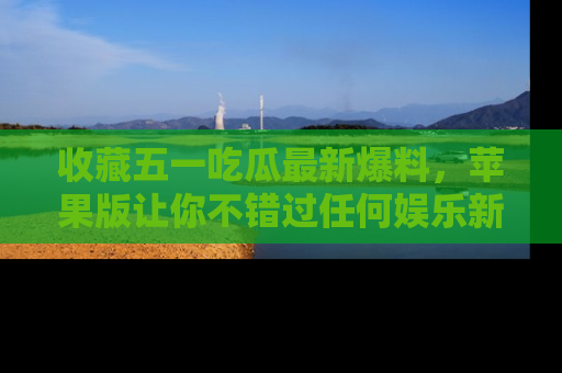 收藏五一吃瓜最新爆料，苹果版让你不错过任何娱乐新闻