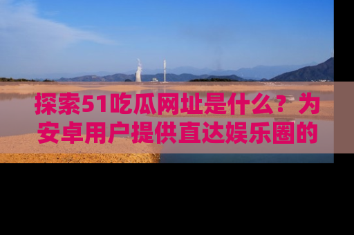 探索51吃瓜网址是什么？为安卓用户提供直达娱乐圈的途径