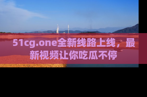 51cg.one全新线路上线,最新视频让你吃瓜不停