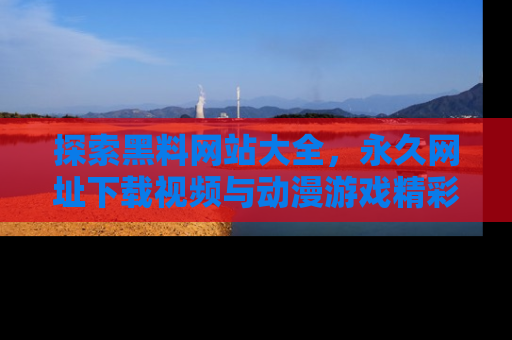 探索黑料网站大全，永久网址下载视频与动漫游戏精彩瞬间！