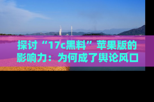 探讨“17c黑料”苹果版的影响力：为何成了舆论风口？