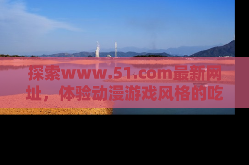 探索www.51.com最新网址，体验动漫游戏风格的吃瓜乐趣！