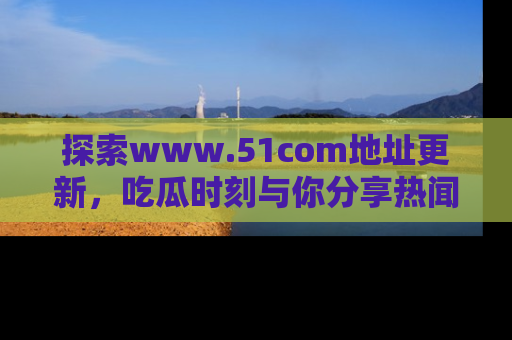 探索www.51com地址更新，吃瓜时刻与你分享热闻