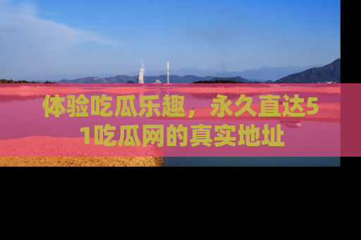 体验吃瓜乐趣，永久直达51吃瓜网的真实地址