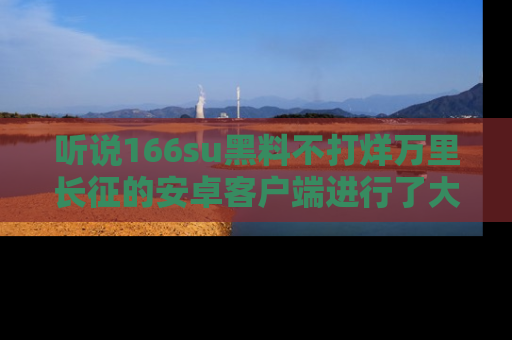 听说166su黑料不打烊万里长征的安卓客户端进行了大更新，八卦内容更加精彩与丰富！