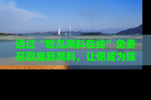 通过“吃瓜黑料在线”免费获取最新黑料，让你成为娱乐圈的内幕专家！