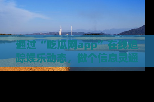 通过“吃瓜网app”在线追踪娱乐动态，做个信息灵通的吃瓜群众！