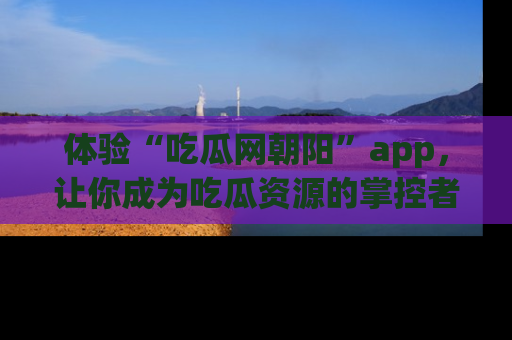 体验“吃瓜网朝阳”app，让你成为吃瓜资源的掌控者，独家资讯尽在掌握！