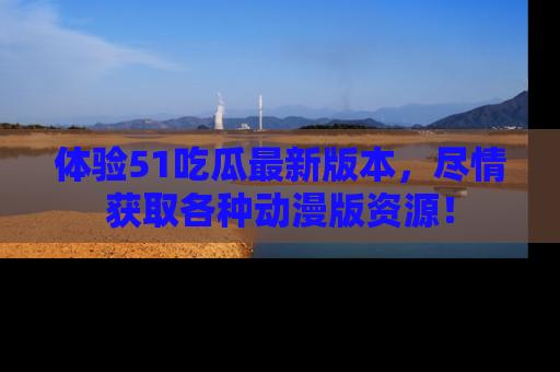 体验51吃瓜最新版本，尽情获取各种动漫版资源！