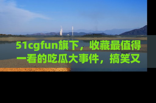 51cgfun旗下,收藏最值得一看的吃瓜大事件,搞笑又精彩!